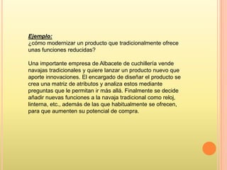 Ejemplo:
¿cómo modernizar un producto que tradicionalmente ofrece
unas funciones reducidas?
Una importante empresa de Albacete de cuchillería vende
navajas tradicionales y quiere lanzar un producto nuevo que
aporte innovaciones. El encargado de diseñar el producto se
crea una matriz de atributos y analiza estos mediante
preguntas que le permitan ir más allá. Finalmente se decide
añadir nuevas funciones a la navaja tradicional como reloj,
linterna, etc., además de las que habitualmente se ofrecen,
para que aumenten su potencial de compra.

 