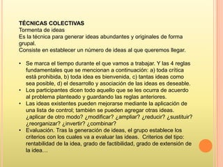 TÉCNICAS COLECTIVAS
Tormenta de ideas
Es la técnica para generar ideas abundantes y originales de forma
grupal.
Consiste en establecer un número de ideas al que queremos llegar.
• Se marca el tiempo durante el que vamos a trabajar. Y las 4 reglas
fundamentales que se mencionan a continuación: a) toda crítica
está prohibida, b) toda idea es bienvenida, c) tantas ideas como
sea posible, d) el desarrollo y asociación de las ideas es deseable.
• Los participantes dicen todo aquello que se les ocurra de acuerdo
al problema planteado y guardando las reglas anteriores.
• Las ideas existentes pueden mejorarse mediante la aplicación de
una lista de control; también se pueden agregar otras ideas.
¿aplicar de otro modo? ¿modificar? ¿ampliar? ¿reducir? ¿sustituir?
¿reorganizar? ¿invertir? ¿combinar?
• Evaluación. Tras la generación de ideas, el grupo establece los
criterios con los cuales va a evaluar las ideas. Criterios del tipo:
rentabilidad de la idea, grado de factibilidad, grado de extensión de
la idea…

 