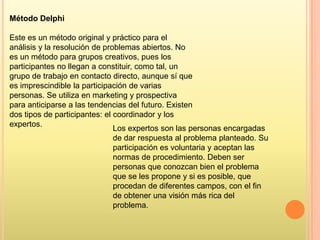 Método Delphi
Este es un método original y práctico para el
análisis y la resolución de problemas abiertos. No
es un método para grupos creativos, pues los
participantes no llegan a constituir, como tal, un
grupo de trabajo en contacto directo, aunque sí que
es imprescindible la participación de varias
personas. Se utiliza en marketing y prospectiva
para anticiparse a las tendencias del futuro. Existen
dos tipos de participantes: el coordinador y los
expertos.
Los expertos son las personas encargadas
de dar respuesta al problema planteado. Su
participación es voluntaria y aceptan las
normas de procedimiento. Deben ser
personas que conozcan bien el problema
que se les propone y si es posible, que
procedan de diferentes campos, con el fin
de obtener una visión más rica del
problema.

 