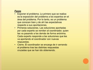 Fases
• Exponer el problema. Lo primero que se realiza
es la exposición del problema a los expertos en el
área del problema. Por lo tanto, es un problema
que conocen bien y de ahí las expectativas
respecto a sus aportaciones.
• Primeras soluciones. Las soluciones aportadas
por cada experto se remiten al coordinador, quien
las va pasando a los demás de forma anónima.
Cada experto responde a las soluciones que les
va aportando el coordinador con nuevas
respuestas.
• Cierre. El coordinador se encarga de ir cerrando
el problema tras las distintas respuestas
cruzadas que se han ido obteniendo.

 