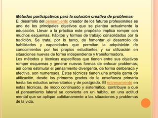 Métodos participativos para la solución creativa de problemas
El desarrollo del pensamiento creador de los futuros profesionales es
uno de los principales objetivos que se plantea actualmente la
educación. Llevar a la práctica este propósito implica romper con
muchos esquemas, hábitos y formas de trabajo consolidados por la
tradición. Se trata, por lo tanto, de fomentar el desarrollo de
habilidades y capacidades que permitan la adquisición de
conocimientos por los propios estudiantes y su utilización en
situaciones nuevas de forma independiente y transformadora.
Los métodos y técnicas específicas que tienen entre sus objetivos
romper esquemas y generar nuevas formas de enfocar problemas,
así como estimular el pensamiento divergente, de forma deliberada y
efectiva, son numerosos. Estas técnicas tienen una amplia gama de
utilización, desde los primeros grados de la enseñanza primaria
hasta los estudios universitarios y de postgrado. El entrenamiento en
estas técnicas, de modo continuado y sistemático, contribuye a que
el pensamiento lateral se convierta en un hábito, en una actitud
mental que se aplique cotidianamente a las situaciones y problemas
de la vida.

 