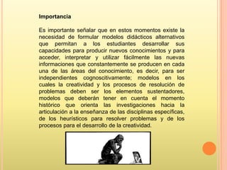 Importancia
Es importante señalar que en estos momentos existe la
necesidad de formular modelos didácticos alternativos
que permitan a los estudiantes desarrollar sus
capacidades para producir nuevos conocimientos y para
acceder, interpretar y utilizar fácilmente las nuevas
informaciones que constantemente se producen en cada
una de las áreas del conocimiento, es decir, para ser
independientes cognoscitivamente; modelos en los
cuales la creatividad y los procesos de resolución de
problemas deben ser los elementos sustentadores,
modelos que deberán tener en cuenta el momento
histórico que orienta las investigaciones hacia la
articulación a la enseñanza de las disciplinas específicas,
de los heurísticos para resolver problemas y de los
procesos para el desarrollo de la creatividad.

 