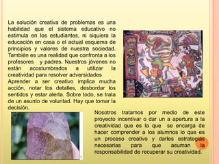 La solución creativa de problemas es una
habilidad que el sistema educativo no
estimula en los estudiantes, ni siquiera la
educación en casa o el actual esquema de
principios y valores de nuestra sociedad.
También es una realidad que confronta a los
profesores y padres. Nuestros jóvenes no
están
acostumbrados
a
utilizar
la
creatividad para resolver adversidades
Aprender a ser creativo implica mucha
acción, notar los detalles, desbordar los
sentidos y estar alerta. Sobre todo, se trata
de un asunto de voluntad. Hay que tomar la
decisión.
Nosotros tratamos por medio de este
proyecto incentivar o dar un a apertura a la
creatividad que es la que se encarga de
hacer comprender a los alumnos lo que es
un proceso creativo y darles estrategias
necesarias
para
que
asuman
la
responsabilidad de recuperar su creatividad.

 