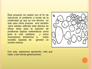 Éste proyecto se realizó con el fin de
solucionar el problema a través de la
creatividad ya que es una técnica no
solo para niños jóvenes sino también
´para adultos además esta técnica es
eficaz tanto para la solución de
problemas lógicos matemáticos como
para la vida cotidiana
y como
recompensa tendremos a
entes
sociales capases de
generar un
cambio exitoso.

Con esto, estaremos aportando, más que
nada, a las futuras generaciones.

 