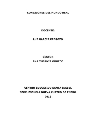 CONEXIONES DEL MUNDO REAL
DOCENTE:
LUZ GARCIA PEDROZO
GESTOR
ANA YUSANIA OROZCO
CENTRO EDUCATIVO SANTA ISABEL
SEDE, ESCUELA NUEVA CUATRO DE ENERO
2013
 