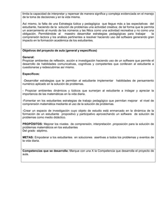 limita la capacidad de interpretar y repensar de manera significa y compleja evidenciada en el manejo 
de la toma de decisiones y en la vida misma. 
Así mismo, la falta de una Estrategia lúdica y pedagógica que llegue más a las expectativas del 
estudiante, haciendo de la solución de problemas una actividad creativa; de tal forma que le permita 
un acercamiento al mundo de los números y las Ntics como una actividad recreativa y no como una 
obligación. Permitiéndole al maestro desarrollar estrategias pedagógicas para trabajar la 
comprensión lectora y los análisis pertinentes a resolver haciendo uso del software generando gran 
impacto en la formación académica de los estudiantes. 
Objetivos del proyecto de aula (general y específicos) 
General: 
Propiciar ambientes de reflexión, acción e investigación haciendo uso de un software que permite el 
desarrollo de habilidades comunicativas, cognitivas y competentes que conlleven al estudiante a 
cuestionarse y redescubrirse así mismo. 
Específicos: 
-Desarrollar estrategias que le permitan al estudiante implementar habilidades de pensamiento 
numérico aplicado en la solución de problemas. 
- Propiciar ambientes dinámicos y lúdicos que sumerjan al estudiante a indagar y apreciar la 
importancia de las matemáticas en la vida diaria. 
-Fomentar en los estudiantes estrategias de trabajo pedagógico que permitan mejorar el nivel de 
comprensión matemática mediante el uso de la solución de problemas. 
-Crear un espacio de investigación cuyo objeto de estudio está enmarcado en la dinámica de la 
formación de un estudiante propositivo y participativo aprovechando un software de solución de 
problemas como medio didáctico. 
PROPÓSITOS: Mejorar los niveles de comprensión, interpretación ,proposición para la solución de 
problemas matemáticos en los estudiantes 
Del grado séptimo. 
METAS: Empoderar a los estudiantes en soluciones asertivas a todos los problemas y eventos de 
la vida diaria. 
Competencias que se desarrolla: Marque con una X la Competencia que desarrolla el proyecto de 
aula. 
 