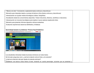 -“Manos a la obra”: Conociendo y explorando textos continuos y discontinuos. 
-Momento para interpretar desde un proceso de lectura crítica (textos continuos y discontinuos) 
-Interactuando con ayudas medios tecnológicos (videos, fotografías) 
-Socializando desde los conocimientos adquiridos.-Textos instructivos, literarios, científicos e instructivos. 
-Interactuando con recursos tecnológicos para explorar nuevos saberes (explorando links) 
-Momento para presentar informes siguiendo rubricas evaluativas 
-Evaluando experiencias desde las debilidades y fortalezas 
Aprendizaje basado en problemas: Primera Fase-Problémica 
Los estudiantes interactúan desde el proceso de lectura con estos textos. 
Se formulan preguntas como: ¿cuál es la relación entre el título y el contenido? 
¿Cuál es la intención del autor desde el contenido del texto? 
Establecen una lectura crítica frente al texto, teniendo en cuenta personajes, acciones que se presentan y 
 