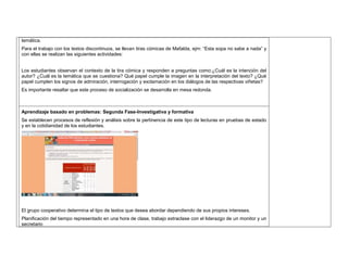temática. 
Para el trabajo con los textos discontinuos, se llevan tiras cómicas de Mafalda, ejm: “Esta sopa no sabe a nada” y 
con ellas se realizan las siguientes actividades: 
Los estudiantes observan el contexto de la tira cómica y responden a preguntas como:¿Cuál es la intención del 
autor? ¿Cuál es la temática que se cuestiona? Qué papel cumple la imagen en la interpretación del texto? ¿Qué 
papel cumplen los signos de admiración, interrogación y exclamación en los diálogos de las respectivas viñetas? 
Es importante resaltar que este proceso de socialización se desarrolla en mesa redonda. 
Aprendizaje basado en problemas: Segunda Fase-Investigativa y formativa 
Se establecen procesos de reflexión y análisis sobre la pertinencia de este tipo de lecturas en pruebas de estado 
y en la cotidianidad de los estudiantes. 
El grupo cooperativo determina el tipo de textos que desea abordar dependiendo de sus propios intereses. 
Planificación del tiempo representado en una hora de clase, trabajo extraclase con el liderazgo de un monitor y un 
secretario 
 