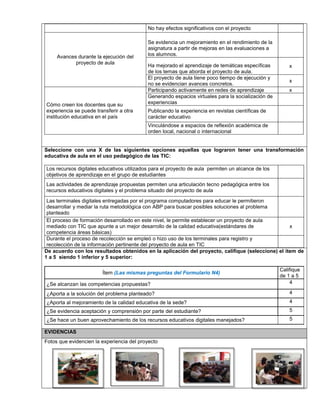 No hay efectos significativos con el proyecto 
Avances durante la ejecución del 
proyecto de aula 
Se evidencia un mejoramiento en el rendimiento de la 
asignatura a partir de mejoras en las evaluaciones a 
los alumnos. 
Ha mejorado el aprendizaje de temáticas específicas 
de los temas que aborda el proyecto de aula. 
x 
El proyecto de aula tiene poco tiempo de ejecución y 
no se evidencian avances concretos. 
x 
Cómo creen los docentes que su 
experiencia se puede transferir a otra 
institución educativa en el país 
Participando activamente en redes de aprendizaje x 
Generando espacios virtuales para la socialización de 
experiencias 
Publicando la experiencia en revistas científicas de 
carácter educativo 
Vinculándose a espacios de reflexión académica de 
orden local, nacional o internacional 
vbvn 
Seleccione con una X de las siguientes opciones aquellas que lograron tener una transformación 
educativa de aula en el uso pedagógico de las TIC: 
Los recursos digitales educativos utilizados para el proyecto de aula permiten un alcance de los 
objetivos de aprendizaje en el grupo de estudiantes 
Las actividades de aprendizaje propuestas permiten una articulación tecno pedagógica entre los 
recursos educativos digitales y el problema situado del proyecto de aula 
Las terminales digitales entregadas por el programa computadores para educar le permitieron 
desarrollar y mediar la ruta metodológica con ABP para buscar posibles soluciones al problema 
planteado 
El proceso de formación desarrollado en este nivel, le permite establecer un proyecto de aula 
mediado con TIC que apunte a un mejor desarrollo de la calidad educativa(estándares de 
competencia áreas básicas) 
x 
Durante el proceso de recolección se empleó o hizo uso de los terminales para registro y 
recolección de la información pertinente del proyecto de aula en TIC 
De acuerdo con los resultados obtenidos en la aplicación del proyecto, califique (seleccione) el ítem de 
1 a 5 siendo 1 inferior y 5 superior: 
Ítem (Las mismas preguntas del Formulario N4) 
Califique 
de 1 a 5 
¿Se alcanzan las competencias propuestas? 4 
¿Aporta a la solución del problema planteado? 4 
¿Aporta al mejoramiento de la calidad educativa de la sede? 4 
¿Se evidencia aceptación y comprensión por parte del estudiante? 5 
¿Se hace un buen aprovechamiento de los recursos educativos digitales manejados? 5 
EVIDENCIAS 
Fotos que evidencien la experiencia del proyecto 
 