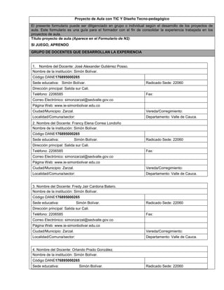 Proyecto de Aula con TIC Y Diseño Tecno-pedagógico 
El presente formulario puede ser diligenciado en grupo o individual según el desarrollo de los proyectos de 
aula. Este formulario es una guía para el formador con el fin de consolidar la experiencia trabajada en los 
proyectos de aula. 
Titulo proyecto de aula (Aparece en el Formulario de N2): 
SI JUEGO, APRENDO 
GRUPO DE DOCENTES QUE DESARROLLAN LA EXPERIENCIA 
1. Nombre del Docente: José Alexander Gutiérrez Posso. 
Nombre de la institución: Simón Bolívar. 
Código DANE176895000265 
Sede educativa: Simón Bolívar. Radicado Sede: 22060 
Dirección principal: Salida sur Cali. 
Teléfono: 2206585 Fax: 
Correo Electrónico: simonzarzal@sedvalle.gov.co 
Página Web: www.ie-simonbolivar.edu.co 
Ciudad/Municipio: Zarzal. Vereda/Corregimiento: 
Localidad/Comuna/sector: Departamento: Valle de Cauca. 
2. Nombre del Docente: Francy Elena Correa Londoño 
Nombre de la institución: Simón Bolívar. 
Código DANE176895000265 
Sede educativa: Simón Bolívar. R a d i cado Sede: 22060 
Dirección principal: Salida sur Cali. 
Teléfono: 2206585 Fax: 
Correo Electrónico: simonzarzal@sedvalle.gov.co 
Página Web: www.ie-simonbolivar.edu.co 
Ciudad/Municipio: Zarzal. Vereda/Corregimiento: 
Localidad/Comuna/sector: Departamento: Valle de Cauca. 
3. Nombre del Docente: Fredy Jair Cardona Batero. 
Nombre de la institución: Simón Bolívar. 
Código DANE176895000265 
Sede educativa: Simón Bolívar. R a d icado Sede: 22060 
Dirección principal: Salida sur Cali. 
Teléfono: 2206585 Fax: 
Correo Electrónico: simonzarzal@sedvalle.gov.co 
Página Web: www.ie-simonbolivar.edu.co 
Ciudad/Municipio: Zarzal. Vereda/Corregimiento: 
Localidad/Comuna/sector: Departamento: Valle de Cauca. 
4. Nombre del Docente: Orlando Prado González. 
Nombre de la institución: Simón Bolívar. 
Código DANE176895000265 
Sede educativa: Simón Bolívar. R a d i cado Sede: 22060 
 