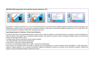 METODOLOGIA (organización de la actividad conjunta mediada por TIC ) 
Se aplicará un proyecto transversal en el cual a través del baloncesto en educación física se integrarán algunos contenidos de Idioma Extranjero y las 
Matemáticas, durante el tercer y el cuarto periodo, esperando mejorar en estas áreas el rendimiento académico del grado 9-B, con la ayuda de las TIC. 
En esta propuesta los estudiantes desarrollaran actividades tales como: 
Aprendizaje Basado en Problemas: Primera fase-Problémica: 
En clase de Educación Física jugarán Baloncesto en equipos mixtos. Luego se realizará un conversatorio donde se compartan no sólo los resultados, las 
faltas cometidas y todo aquello que los estudiantes quieran expresar, sino además el docente a través de preguntas indagara sobre los conocimientos 
previos que se tengan del tema, como: 
¿Cuántas veces crees que recorriste la cancha durante el partido? 
¿A cuántos kilómetros crees equivale esa distancia? 
¿Fue hombre o mujer quien inventó el Baloncesto? 
Si “soccer” es el equivalente de Balón pie en Inglés, ¿Cuál será el de baloncesto? 
Para continuar en la siguiente fecha se reunirán en equipos de cuatro estudiantes en la sala de sistemas donde desarrollarán un Taller Diagnóstico; 
jugando a rellenar espacios y con un ejercicio de selección múltiple los estudiantes mostrarán lo que saben de los contenidos a trabajar. Si alguno del 
equipo no coloca la respuesta acertada, le dará el turno al otro. 
 