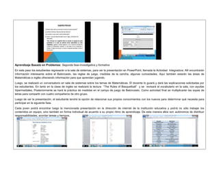 Aprendizaje Basado en Problemas: Segunda fase-Investigativa y formativa 
En este paso los estudiantes regresarán a la sala de sistemas, para ver la presentación en PowerPoint, llamada la Actividad Integradora. Allí encontrarán 
información interesante sobre el Baloncesto, las reglas de juego, medidas de la cancha, algunas curiosidades. Aquí también estarán las áreas de 
Matemáticas e inglés ofreciendo información para que aprendan jugando. 
Luego, se realizará un conversatorio en sala de sistemas sobre los temas de Matemáticas. El docente lo guiará y dará las explicaciones solicitadas por 
los estudiantes. En tanto en la clase de inglés se realizará la lectura “The Rules of Basquetball” y se revisará el vocabulario en la sala, con ayudas 
hipermediales. Posteriormente se hará la práctica de medidas en el campo de juego de Baloncesto. Como actividad final se multiplicarán las sopas de 
letras para compartir con cuatro compañeros de otro grupo. 
Luego de ver la presentación, el estudiante tendrá la opción de relacionar sus propios conocimientos con los nuevos para determinar qué necesita para 
participar en la siguiente fase. 
Cada joven podrá encontrar luego la mencionada presentación en la dirección de internet de la institución educativa y podrá no sólo trabajar los 
contenidos en equipo, sino también en forma individual de acuerdo a su propio ritmo de aprendizaje. De esta manera ellos son autónomos de distribuir 
responsabilidades, acordar tareas y tiempos. 
 