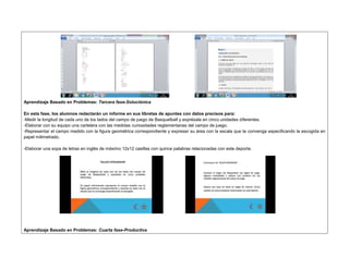 Aprendizaje Basado en Problemas: Tercera fase-Soluciónica 
En esta fase, los alumnos redactarán un informe en sus libretas de apuntes con datos precisos para: 
-Medir la longitud de cada uno de los lados del campo de juego de Basquetball y exprésala en cinco unidades diferentes. 
-Elaborar con su equipo una cartelera con las medidas curiosidades reglamentarias del campo de juego. 
-Representar el campo medido con la figura geométrica correspondiente y expresar su área con la escala que te convenga especificando la escogida en 
papel milimetrado. 
-Elaborar una sopa de letras en inglés de máximo 12x12 casillas con quince palabras relacionadas con este deporte. 
Aprendizaje Basado en Problemas: Cuarta fase-Productiva 
 