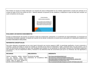Para finalizar los equipos de trabajo elaborarán una maqueta del campo de Basquetball con las medidas reglamentarias a escala para participar en la 
muestra de éstas el día 24 de octubre de 2014. Además realizarán la exposición de las carteleras y multiplicarán la sopa de letras para compartir con 
cuatro compañeros de otro grupo. 
EVALUANDO LOS NUEVOS CONOCIMIENTOS: 
Durante la implementación del proyecto se evaluará a través de la observación, participación, el cumplimiento de responsabilidades, la comprensión de 
las diferentes actividades asignadas, el respeto por la opinión de los demás, la tolerancia y el avance que se demuestre en el desempeño académico de 
las áreas involucradas en este proceso. 
REFERENTES CONCEPTUALES: 
Para estos referentes conceptuales se tuvo como base la formación que tuvimos respecto al ABP, el aprendizaje significativo, el socio constructivo y 
consultas y aportes del trabajo en equipo fue mediado por decentes de las áreas de matemáticas, inglés y educación física. De esta manera y con el 
apoyo de herramientas tecnológicas se logra crear estrategias para fortalecer en los estudiantes su aprendizaje mejorando las dificultades académicas 
que presentan y más aun despertando interés y motivación en las diferentes áreas del conocimiento para que en su interactuar sea más significativo y 
provechoso. 
RECURSOS. 
Cámara fotográfica, tableta, internet 
(con sus páginas), video beam, 
computador, material reciclable, cinta 
métrica, salón de clases, libretas de 
apuntes, cancha de Baloncesto. 
BIBLIOGRAFIA: 
Diccionario de inglés. 
Estándares de competencia MEN 
WEBGRAFIA 
http://www.planetabasketball.com/ 
http://www.fao.org/docrep/x5328s/x5328s19.htm 
http://www.ditutor.com/geometria_espacio/figuras_planas.html 
planetabasketball.com/baloncesto1.htm 
http://vocabulariodeingles.blogspot.com/2011/07/baloncesto.html 
 