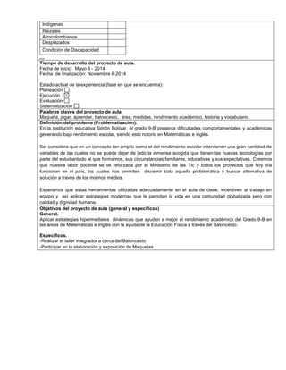 Indígenas 
Raizales 
Afrocolombianos 
Desplazados 
Condición de Discapacidad 
,.,. 
Tiempo de desarrollo del proyecto de aula. 
Fecha de inicio: Mayo 6 - 2014 
Fecha de finalización: Noviembre 6-2014 
Estado actual de la experiencia (fase en que se encuentra): 
Planeación 
Ejecución 
Evaluación 
Sistematización 
Palabras claves del proyecto de aula 
Maqueta, jugar, aprender, baloncesto, área, medidas, rendimiento académico, historia y vocabulario. 
Definición del problema (Problematización). 
En la institución educativa Simón Bolívar, el grado 9-B presenta dificultades comportamentales y académicas 
generando bajo rendimiento escolar, siendo esto notorio en Matemáticas e inglés. 
Se considera que en un concepto tan amplio como el del rendimiento escolar intervienen una gran cantidad de 
variables de las cuales no se puede dejar de lado la inmensa acogida que tienen las nuevas tecnologías por 
parte del estudiantado al que formamos, sus circunstancias familiares, educativas y sus expectativas. Creemos 
que nuestra labor docente se ve reforzada por el Ministerio de las Tic y todos los proyectos que hoy día 
funcionan en el país, los cuales nos permiten discernir toda aquella problemática y buscar alternativa de 
solución a través de los mismos medios. 
Esperamos que estas herramientas utilizadas adecuadamente en el aula de clase, incentiven al trabajo en 
equipo y así aplicar estrategias modernas que le permitan la vida en una comunidad globalizada pero con 
calidad y dignidad humana. 
Objetivos del proyecto de aula (general y específicos) 
General. 
Aplicar estrategias hipermediales dinámicas que ayuden a mejor el rendimiento académico del Grado 9-B en 
las áreas de Matemáticas e Inglés con la ayuda de la Educación Física a través del Baloncesto. 
Específicos. 
-Realizar el taller integrador a cerca del Baloncesto 
-Participar en la elaboración y exposición de Maquetas 
 