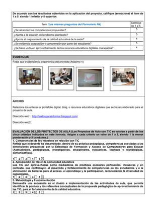 De acuerdo con los resultados obtenidos en la aplicación del proyecto, califique (seleccione) el ítem de
1 a 5 siendo 1 inferior y 5 superior:
Ítem (Las mismas preguntas del Formulario N4)
Califique
de 1 a 5
¿Se alcanzan las competencias propuestas? 5
¿Aporta a la solución del problema planteado? 5
¿Aporta al mejoramiento de la calidad educativa de la sede? 4
¿Se evidencia aceptación y comprensión por parte del estudiante? 5
¿Se hace un buen aprovechamiento de los recursos educativos digitales manejados? 4
EVIDENCIAS
Fotos que evidencien la experiencia del proyecto (Máximo 4)
ANEXOS
Relacione los enlaces al portafolio digital, blog, o recursos educativos digitales que se hayan elaborado para el
proyecto de aula.
Dirección web1: http://textosparainformar.blogspot.com/
Dirección web2:
EVALUACIÓN DE LOS PROYECTOS DE AULA (Los Proyectos de Aula con TIC se valoran a partir de los
cinco criterios indicados en este formato. Asigne a cada criterio un valor de 1 a 5, siendo 1 la menor
ponderación y 5 la máxima.)
1. Competencias de los maestros en relación con TIC
Refleja que el docente ha desarrollado, dentro de su práctica pedagógica, competencias asociadas a las
dimensiones propuestas por la Estrategia de Formación y Acceso de Computadores para Educar
(Actitudinales, pedagógicas, investigativas, disciplinares, evaluativas, técnicas y tecnológicas,
comunicativas).
1 2 3 4 5
2. Apropiación de TIC en la comunidad educativa
Las TIC son aprovechadas como mediadoras de prácticas escolares pertinentes, inclusivas y en
contexto, que contribuyen al desarrollo y fortalecimiento de competencias en los estudiantes y a la
eliminación de barreras para el acceso, el aprendizaje y la participación, reconociendo la diversidad de
capacidades.
1 2 3 4 5
3. Metodología y Fundamentación
Demuestra una secuencia en el diseño e implementación de las actividades de aula, que permite
identificar la postura y los referentes conceptuales de la propuesta pedagógica de aprovechamiento de
las TIC, para el fortalecimiento de la calidad educativa.
1 2 3 4 5
 