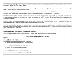 Ciencias Naturales, Lengua Castellana y Matemáticas. Las actividades se realizaran a través de seis clases, en las cuales se 
explicaran y se aplicarán una serie de talleres. 
En la primera actividad, los alumnos observaran un video proyectado (video beam) y se realiza una socialización del mismo, luego 
harán la lectura del texto “QUE ES ECOSISTEMA” 
En la segunda actividad los estudiantes buscaran vocabulario relacionado con el texto “QUE ES ECOSISTEMA” y extraerán cinco 
oraciones de él, de las cuales deben señalar en cada una de ellas la estructura gramatical (sujeto y predicado). 
En el tercer taller se realiza en la sala de sistemas donde los estudiantes se organizarán en grupos de tres para ver la presentación de 
la AHD donde encontrarán los contenidos, los mapas conceptuales, el video. Por medio de los hipervínculos los llevará a diversas 
actividades a resolver. 
En el cuarto taller se realiza el trabajo de campo que consiste en explorar un metro cuadrado de terreno y recolectar información de 
las especies animales y vegetales que allí se encuentren para realizar tabulados 
En la última actividad se estimulan los estudiantes para que realicen reflexiones acerca del cuidado del medio ambiente, las cuales 
quedaran plasmadas en octavos de cartulina (haciendo uso correcto de la oración gramatical). Luego formaran un mural y lo ubicaran 
en un lugar visible de la Institución 
Aprendizaje Basado en Problemas: Primera fase-Problémica: 
Como primera medida se aplicara una encuesta en el aula de clase para determinar los saberes previos. 
ENCUESTA SOBRE APRENDIZAJES PREVIOS 
Nombre: _________________________________________________ 
Grado: __________________________ 
APLICACIÓN DE LA ENCUESTA 
Lee cuidadosamente las siguientes actividades y responde. 
1. identifica el sujeto y el predicado en la siguiente oración. 
- Los factores abióticos son los seres vivos. 
2. Escriba dos oraciones sobre el ecosistema. 
3. ¿Para qué nos sirven los gráficos estadísticos? 
Como segundo paso observaran el video “savana africana” . 
 