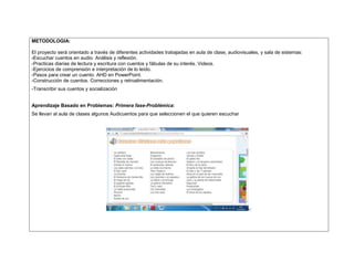 METODOLOGIA: 
El proyecto será orientado a través de diferentes actividades trabajadas en aula de clase, audiovisuales, y sala de sistemas: 
-Escuchar cuentos en audio. Análisis y reflexión. 
-Practicas diarias de lectura y escritura con cuentos y fábulas de su interés. Videos. 
-Ejercicios de comprensión e interpretación de lo leído. 
-Pasos para crear un cuento. AHD en PowerPoint. 
-Construcción de cuentos. Correcciones y retroalimentación. 
-Transcribir sus cuentos y socialización 
Aprendizaje Basado en Problemas: Primera fase-Problémica: 
Se llevan al aula de clases algunos Audicuentos para que seleccionen el que quieren escuchar 
-: 
 