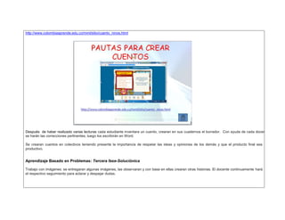 http://www.colombiaaprende.edu.co/mml/sitio/cuento_ninos.html 
Después de haber realizado varias lecturas cada estudiante inventara un cuento, crearan en sus cuadernos el borrador. Con ayuda de cada docente 
se harán las correcciones pertinentes, luego los escribirán en Word. 
Se crearan cuentos en colectivos teniendo presente la importancia de respetar las ideas y opiniones de los demás y que el producto final sea 
productivo. 
Aprendizaje Basado en Problemas: Tercera fase-Soluciónica 
Trabajo con imágenes: se entregaran algunas imágenes, las observaran y con base en ellas crearan otras historias. El docente continuamente hará 
el respectivo seguimiento para aclarar y despejar dudas. 
 