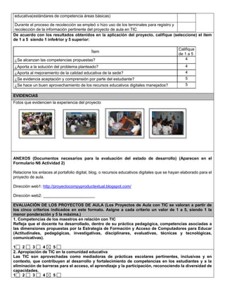 educativa(estándares de competencia áreas básicas) 
Durante el proceso de recolección se empleó o hizo uso de los terminales para registro y 
recolección de la información pertinente del proyecto de aula en TIC 
De acuerdo con los resultados obtenidos en la aplicación del proyecto, califique (seleccione) el ítem 
de 1 a 5 siendo 1 infe4rior y 5 superior: 
Ítem 
Califique 
de 1 a 5 
¿Se alcanzan las competencias propuestas? 4 
¿Aporta a la solución del problema planteado? 4 
¿Aporta al mejoramiento de la calidad educativa de la sede? 4 
¿Se evidencia aceptación y comprensión por parte del estudiante? 5 
¿Se hace un buen aprovechamiento de los recursos educativos digitales manejados? 5 
EVIDENCIAS 
Fotos que evidencien la experiencia del proyecto 
ANEXOS (Documentos necesarios para la evaluación del estado de desarrollo) (Aparecen en el 
Formulario N6 Actividad 2) 
Relacione los enlaces al portafolio digital, blog, o recursos educativos digitales que se hayan elaborado para el 
proyecto de aula. 
Dirección web1: http://proyectocompyproductextual.blogspot.com/ 
Dirección web2: _______________________ 
EVALUACIÓN DE LOS PROYECTOS DE AULA (Los Proyectos de Aula con TIC se valoran a partir de 
los cinco criterios indicados en este formato. Asigne a cada criterio un valor de 1 a 5, siendo 1 la 
menor ponderación y 5 la máxima.) 
1. Competencias de los maestros en relación con TIC 
Refleja que el docente ha desarrollado, dentro de su práctica pedagógica, competencias asociadas a 
las dimensiones propuestas por la Estrategia de Formación y Acceso de Computadores para Educar 
(Actitudinales, pedagógicas, investigativas, disciplinares, evaluativas, técnicas y tecnológicas, 
comunicativas). 
1 2 3 4 5 
2. Apropiación de TIC en la comunidad educativa 
Las TIC son aprovechadas como mediadoras de prácticas escolares pertinentes, inclusivas y en 
contexto, que contribuyen al desarrollo y fortalecimiento de competencias en los estudiantes y a la 
eliminación de barreras para el acceso, el aprendizaje y la participación, reconociendo la diversidad de 
capacidades. 
1 2 3 4 5 
 