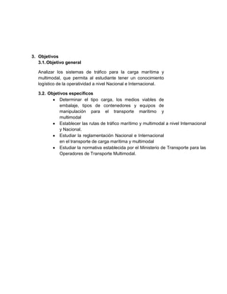 3. Objetivos
3.1.Objetivo general
Analizar los sistemas de tráfico para la carga marítima y
multimodal, que permita al estudiante tener un conocimiento
logístico de la operatividad a nivel Nacional e Internacional.
3.2. Objetivos específicos
Determinar el tipo carga, los medios viables de
embalaje, tipos de contenedores y equipos de
manipulación para el transporte marítimo y
multimodal
Establecer las rutas de tráfico marítimo y multimodal a nivel Internacional
y Nacional.
Estudiar la reglamentación Nacional e Internacional
en el transporte de carga marítima y multimodal
Estudiar la normativa establecida por el Ministerio de Transporte para las
Operadores de Transporte Multimodal.
 