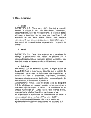 4. Marco referencial:
Misión
ECOPETROL S.A. Tiene como misión descubrir y convertir
fuentes de energía en valor para sus clientes y accionistas,
asegurando el cuidado del medio ambiente, la seguridad de los
procesos e integridad de las personas, contribuyendo al
bienestar de las áreas donde operan, con personal
comprometido que busca la excelencia, su desarrollo integral y
la construcción de relaciones de largo plazo con los grupos de
interés.
Visión
ECOPETROL S.A. Tiene como visión ser un grupo global de
energía y petroquímica, con énfasis en petróleo, gas y
combustibles alternativos; reconocido por ser competitivo, con
talento humano de clase mundial y socialmente responsable.
Objetivos:
De acuerdo con los Estatutos Sociales, el objeto social de
Ecopetrol S.A. es el desarrollo, en Colombia o en el exterior, de
actividades comerciales o industriales correspondientes o
relacionadas con la exploración, explotación, refinación,
transporte, almacenamiento, distribución y comercialización de
hidrocarburos, sus derivados y productos.
Adicionalmente, forman parte del objeto social de Ecopetrol
S.A. La administración y manejo de todos los bienes muebles e
inmuebles que revirtieron al Estado a la terminación de la
antigua Concesión De Mares. Sobre tales bienes tendrá,
además, las facultades dispositivas previstas en la ley.
La exploración y explotación de hidrocarburos en áreas o
campos petroleros que, antes del 1º de enero de 2004:
a) se encontraban vinculadas a contratos ya suscritos o,
b) estaban siendo operadas directamente por Ecopetrol S.A.
 