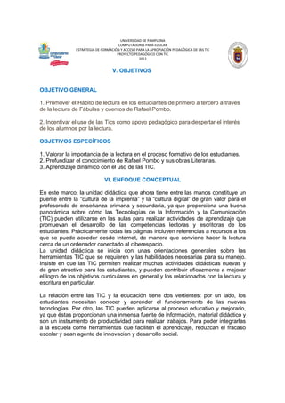 UNIVERSIDAD DE PAMPLONA
COMPUTADORES PARA EDUCAR
ESTRATEGIA DE FORMACIÓN Y ACCESO PARA LA APROPIACIÓN PEDAGÓGICA DE LAS TIC
PROYECTO PEDAGÓGICO CON TIC
2012

V. OBJETIVOS

OBJETIVO GENERAL
1. Promover el Hábito de lectura en los estudiantes de primero a tercero a través
de la lectura de Fábulas y cuentos de Rafael Pombo.
2. Incentivar el uso de las Tics como apoyo pedagógico para despertar el interés
de los alumnos por la lectura.
OBJETIVOS ESPECÍFICOS
1. Valorar la importancia de la lectura en el proceso formativo de los estudiantes.
2. Profundizar el conocimiento de Rafael Pombo y sus obras Literarias.
3. Aprendizaje dinámico con el uso de las TIC.
VI. ENFOQUE CONCEPTUAL
En este marco, la unidad didáctica que ahora tiene entre las manos constituye un
puente entre la “cultura de la imprenta” y la “cultura digital” de gran valor para el
profesorado de enseñanza primaria y secundaria, ya que proporciona una buena
panorámica sobre cómo las Tecnologías de la Información y la Comunicación
(TIC) pueden utilizarse en las aulas para realizar actividades de aprendizaje que
promuevan el desarrollo de las competencias lectoras y escritoras de los
estudiantes. Prácticamente todas las páginas incluyen referencias a recursos a los
que se puede acceder desde Internet, de manera que conviene hacer la lectura
cerca de un ordenador conectado al ciberespacio.
La unidad didáctica se inicia con unas orientaciones generales sobre las
herramientas TIC que se requieren y las habilidades necesarias para su manejo.
Insiste en que las TIC permiten realizar muchas actividades didácticas nuevas y
de gran atractivo para los estudiantes, y pueden contribuir eficazmente a mejorar
el logro de los objetivos curriculares en general y los relacionados con la lectura y
escritura en particular.
La relación entre las TIC y la educación tiene dos vertientes: por un lado, los
estudiantes necesitan conocer y aprender el funcionamiento de las nuevas
tecnologías. Por otro, las TIC pueden aplicarse al proceso educativo y mejorarlo,
ya que éstas proporcionan una inmensa fuente de información, material didáctico y
son un instrumento de productividad para realizar trabajos. Para poder integrarlas
a la escuela como herramientas que faciliten el aprendizaje, reduzcan el fracaso
escolar y sean agente de innovación y desarrollo social.

 