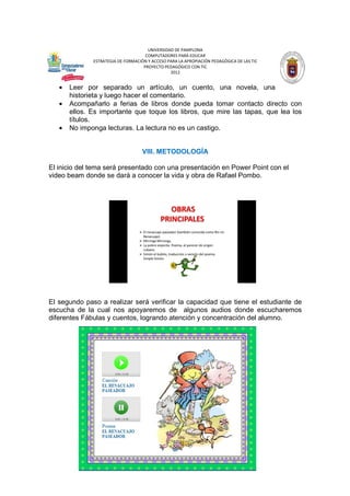 UNIVERSIDAD DE PAMPLONA
COMPUTADORES PARA EDUCAR
ESTRATEGIA DE FORMACIÓN Y ACCESO PARA LA APROPIACIÓN PEDAGÓGICA DE LAS TIC
PROYECTO PEDAGÓGICO CON TIC
2012

•
•
•

Leer por separado un artículo, un cuento, una novela, una
historieta y luego hacer el comentario.
Acompañarlo a ferias de libros donde pueda tomar contacto directo con
ellos. Es importante que toque los libros, que mire las tapas, que lea los
títulos.
No imponga lecturas. La lectura no es un castigo.

VIII. METODOLOGÍA
El inicio del tema será presentado con una presentación en Power Point con el
video beam donde se dará a conocer la vida y obra de Rafael Pombo.

El segundo paso a realizar será verificar la capacidad que tiene el estudiante de
escucha de la cual nos apoyaremos de algunos audios donde escucharemos
diferentes Fábulas y cuentos, logrando atención y concentración del alumno.

 