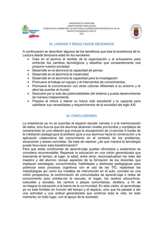 UNIVERSIDAD DE PAMPLONA
COMPUTADORES PARA EDUCAR
ESTRATEGIA DE FORMACIÓN Y ACCESO PARA LA APROPIACIÓN PEDAGÓGICA DE LAS TIC
PROYECTO PEDAGÓGICO CON TIC
2012

IX. LOGROS Y RESULTADOS OBTENIDOS
A continuación se describen algunos de los beneficios que trae la enseñanza de la
Lectura desde temprana edad en los escolares:
• Crea en el alumno el sentido de la organización y el entusiasmo para
enfrentar los cambios tecnológicos y desafíos que constantemente nos
propone nuestra sociedad.
• Desarrolla en el alumno/a la capacidad de pensar.
• Desarrolla en el alumno/a la creatividad.
• Desarrolla en el alumno/a la capacidad para la investigación
• Promueve el trabajo en equipo y el intercambio de conocimientos.
• Promueve la comunicación con otras culturas diferentes a su entorno y le
abre las puertas al mundo.
• Descubre por si solo las potencialidades del sistema y pueda desenvolverse
de manera independiente.
• Prepara al niño/a a liderar su futura vida estudiantil y lo capacita para
satisfacer sus necesidades y requerimientos de la sociedad del siglo XXI.

XI. CONCLUSIONES
La enseñanza ya no se suscribe al espacio escolar cerrado o a la memorización
de datos, sino bus-ca que los alumnos alcancen niveles pro-fundos y complejos de
comprensión en una relación que incluye la recuperación de vi-vencias A través de
la mediación pedagó-gica el profesor guía a sus alumnos hacia la construcción y la
aplicación colaborativa del conocimiento en el contexto de los problemas,
situaciones y tareas concretas. Se trata de resolver ¿de qué manera la tecnología
puede favo-recer esta transformación?
Para que estas condiciones de aprendi-zaje puedan afrontarse y sostenerse se
considera recomendable: Repensar la educación en una visión generalizada que
trascienda el tiempo, el lugar, la edad, entre otros; reconceptualizar los roles del
maestro y del alumno; revisar aspectos de la formación de los docentes que
impliquen estrategias, conocimientos, habilidades y destrezas pedagógicas para
potenciar esos procesos cognitivos con el uso de las TIC; replantear las
metodologías así como los modelos de intervención en el aula: concebir en una
visión prospectiva, la conformación de comunidades de aprendi-zaje o redes de
conocimiento para entrela-zar la escuela, el hogar, los centros educa-tivos,
culturales y sociales, los centros o plazas comunitarias, etcétera, a fin de
re-integrar la educación a la trama de la co-munidad. En esta visión, el aprendizaje
ya no está limitado en función del tiempo y el espacio, sino que ha pasado a ser
una actividad y una actitud generalizada que continúa toda la vida, en todo
momento, en todo lugar, con el apoyo de la sociedad.

 