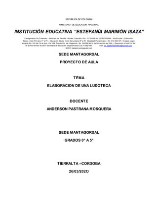 REPUBLICA DE COLOMBIA
MINISTERIO DE EDUCACION NACIONAL
INSTITUCIÓN EDUCATIVA “ESTEFANÍA MARIMÓN ISAZA”
Corregimiento De Caramelo – Municipio de Tierralta –Núcleo Educativ o No. 18 –DANE No. 223807000046 – Pre-Escolar – Educación
Básica Ciclo Primaria (1º a 5º) – Educación Básica Ciclo Secundaria (6º a 9º) Modalidad Postprimaria – Nit: 812.008.107-1 Creado según
acuerdo No. 022 del 14 de Nov . De 1996 Resolución de Integración No. 000264 del 24 de Nov iembre de 2004 – Resolución of icial 532 del
18 de Nov iembre de 2011-Secretaria de Educación Departamental Cel.3116821487 mail: ee_22380700004601@hotmail.com
WIKIS: inedesmi.wikispaces.com
SEDE MANTAGORDAL
PROYECTO DE AULA
TEMA
ELABORACION DE UNA LUDOTECA
DOCENTE
ANDERSON PASTRANA MOSQUERA
SEDE MANTAGORDAL
GRADOS 0° A 5°
TIERRALTA –CORDOBA
26/03/202O
 