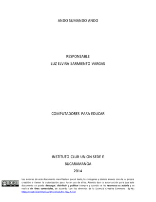 ANDO SUMANDO ANDO 
RESPONSABLE 
LUZ ELVIRA SARMIENTO VARGAS 
COMPUTADORES PARA EDUCAR 
INSTITUTO CLUB UNION SEDE E 
BUCARAMANGA 
2014 
Los autores de este documento manifiestan que el texto, las imágenes y demás anexos son de su propia 
creación o tienen la autorización para hacer uso de ellos. Además dan la autorización para que este 
documento se pueda descargar, distribuir y publicar siempre y cuando se les reconozca su autoría y se 
realice sin fines comerciales, de acuerdo con los términos de la Licencia Creative Commons By-Nc: 
http://creativecommons.org/licenses/by-nc/2.5/co/ 
 