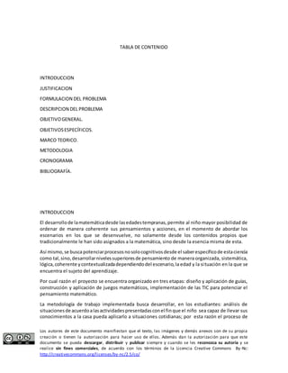 TABLA DE CONTENIDO 
INTRODUCCION 
JUSTIFICACION 
FORMULACION DEL PROBLEMA 
DESCRIPCION DEL PROBLEMA 
OBJETIVO GENERAL. 
OBJETIVOS ESPECÍFICOS. 
MARCO TEORICO. 
METODOLOGIA 
CRONOGRAMA 
BIBLIOGRAFÍA. 
INTRODUCCION 
El desarrollo de la matemática desde las edades tempranas, permite al niño mayor posibilidad de 
ordenar de manera coherente sus pensamientos y acciones, en el momento de abordar los 
escenarios en los que se desenvuelve, no solamente desde los contenidos propios que 
tradicionalmente le han sido asignados a la matemática, sino desde la esencia misma de esta. 
Así mismo, se busca potenciar procesos no solo cognitivos desde el saber especifico de esta ciencia 
como tal, sino, desarrollar niveles superiores de pensamiento de manera organizada, sistemática, 
lógica, coherente y contextualizada dependiendo del escenario, la edad y la si tuación en la que se 
encuentra el sujeto del aprendizaje. 
Por cual razón el proyecto se encuentra organizado en tres etapas: diseño y aplicación de guías, 
construcción y aplicación de juegos matemáticos, implementación de las TIC para potenciar el 
pensamiento matemático. 
La metodología de trabajo implementada busca desarrollar, en los estudiantes: análisis de 
situaciones de acuerdo a las actividades presentadas con el fin que el niño sea capaz de llevar sus 
conocimientos a la casa pueda aplicarlo a situaciones cotidianas; por esta razón el proceso de 
Los autores de este documento manifiestan que el texto, las imágenes y demás anexos son de su propia 
creación o tienen la autorización para hacer uso de ellos. Además dan la autorización para que este 
documento se pueda descargar, distribuir y publicar siempre y cuando se les reconozca su autoría y se 
realice sin fines comerciales, de acuerdo con los términos de la Licencia Creative Commons By-Nc: 
http://creativecommons.org/licenses/by-nc/2.5/co/ 
 