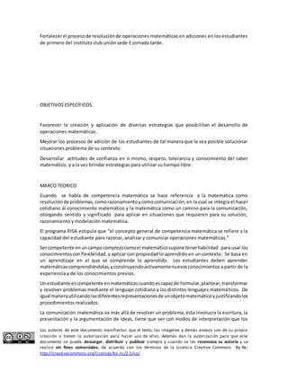 Fortalecer el proceso de resolución de operaciones matemáticas en adiciones en los estudiantes 
de primero del instituto club unión sede E jornada tarde. 
OBJETIVOS ESPECÍFICOS. 
Favorecer la creación y aplicación de diversas estrategias que posibilitan el desarrollo de 
operaciones matemáticas. 
Mejorar los procesos de adición de los estudiantes de tal manera que le sea posible solucionar 
situaciones problema de su contexto. 
Desarrollar actitudes de confianza en sí mismo, respeto, tolerancia y conocimiento del saber 
matemático, y a la vez brindar estrategias para utilizar su tiempo libre. 
MARCO TEORICO 
Cuando se habla de competencia matemática se hace referencia a la matemática como 
resolución de problemas, como razonamiento y como comunicación, en la cual se integra el hacer 
cotidiano al conocimiento matemático y la matemática como un camino para la comunicación, 
otorgando sentido y significado para aplicar en situaciones que requieren para su solución, 
razonamiento y modelación matemática. 
El programa PISA estipula que “el concepto general de competencia matemática se refiere a la 
capacidad del estudiante para razonar, analizar y comunicar operaciones matemáticas.” 
Ser competente en un campo complejo como el matemático supone tener habilidad para usar los 
conocimientos con flexibilidad, y aplicar con propiedad lo aprendido en un contexto. Se basa en 
un aprendizaje en el que se comprende lo aprendido. Los estudiantes deben aprender 
matemáticas comprendiéndolas, y construyendo activamente nuevos conocimientos a partir de la 
experiencia y de los conocimientos previos. 
Un estudiante es competente en matemáticas cuando es capaz de formular, plantear, transformar 
y resolver problemas mediante el lenguaje cotidiano y los distintos lenguajes matemáticos. De 
igual manera utilizando las diferentes representaciones de un objeto matemático y justificando los 
procedimientos realizados. 
La comunicación matemática va más allá de resolver un problema, ésta involucra la escritura, la 
presentación y la argumentación de ideas, tiene que ver con modos de interpretación que los 
Los autores de este documento manifiestan que el texto, las imágenes y demás anexos son de su propia 
creación o tienen la autorización para hacer uso de ellos. Además dan la autorización para que este 
documento se pueda descargar, distribuir y publicar siempre y cuando se les reconozca su autoría y se 
realice sin fines comerciales, de acuerdo con los términos de la Licencia Creative Commons By-Nc: 
http://creativecommons.org/licenses/by-nc/2.5/co/ 
 
