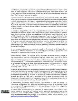 La elaboración, comparación y ejercitación de procedimientos: Este proceso tiene relación con el 
hecho de que el estudiante haga cálculos correctamente, que siga instrucciones, es decir, que 
ejecute tarea matemáticas que suponen el dominio de los procedimiento usuales, que se pueden 
desarrollar d ácueo con rutinas secuenciadas. 
La percepción obedece a los estímulos cerebrales logrados a través de los 5 sentidos, vista, olfato, 
tacto, auditivo y gusto, los cuales dan una realidad física del entorno. Es la capacidad de recibir por 
medio de todos los sentidos, las imágenes, impresiones o sensaciones para conocer algo. También 
se puede definir como un proceso mediante el cual una persona selecciona, organiza e interpreta 
los estímulos, para darle un significado a algo. Toda percepción incluye la búsqueda para obtener y 
procesar cualquier información, de igual manera la asimila y la interioriza para después utilizarla 
en la vida cotidiana. 
La atención es la capacidad que tiene alguien para entender las cosas o un objetivo, tenerlo en 
cuenta o en consideración. Desde el punto de vista de la psicología, la atención no es un concepto 
único, sino el nombre atribuido a una variedad de fenómenos. Tradicionalmente, se ha 
considerado de dos maneras distintas, aunque relacionadas. Por una parte, la atención como una 
cualidad de la percepción hace referencia a la función de la atención como filtro de los estímulos 
ambientales, decidiendo cuáles son los estímulos más relevantes y dándoles prioridad por medio 
de la concentración de la actividad psíquica sobre el objetivo, para un procesamiento más 
profundo en la conciencia. Por otro lado, la atención es entendida como el mecanismo que 
controla y regula los procesos cognitivos; desde el aprendizaje por condicionamiento hasta el 
razonamiento complejo. 
En muchos casos actúa de manera inconsciente iniciado en el hemisferio cerebral izquierdo y es 
mantenida en el hemisferio derecho. El estar atento ("poner atención" o "prestar atención") 
tampoco es un comportamiento único del ser humano. 
Comprensión del espacio. Esta habilidad permite interpretar las representaciones gráficas de 
objetos, reconocerlos en diferentes posiciones o imaginarse una estructura a partir de un diseño. 
Razonamiento lógico al proceso mental de realizar una inferencia de una conclusión a partir de un 
conjunto de premisas. La conclusión puede no ser una consecuencia lógica de las premisas y aun 
así dar lugar a un razonamiento, ya que un mal razonamiento aún es un razonamiento en sentido 
amplio, no en el sentido de la lógica. Los razonamientos pueden ser válidos correctos o no válidos 
incorrectos dando por todo. 
En general, se considera válido un razonamiento cuando sus premisas ofrecen soporte suficiente a 
su conclusión. Puede discutirse el significado de "soporte suficiente", aunque cuando se trata de 
un razonamiento no deductivo no podemos hablar de validez sino de "fortaleza" o "debilidad" del 
razonamiento dependiendo de la solidez de las premisas, la conclusión podrá ser más o menos 
probable pero jamás necesaria, solo es aplicable el término "válido" a razonamientos del tipo 
deductivo. En el caso del razonamiento deductivo, el razonamiento es válido cuando la verdad de 
las premisas implica necesariamente la verdad de la conclusión. 
El razonamiento nos permite ampliar nuestros conocimientos sin tener que apelar a la 
experiencia. También sirve para justificar o aportar razones en favor de lo que conocemos o 
creemos conocer. En algunos casos, como en las matemáticas, el razonamiento nos permite 
demostrar lo que sabemos. 
Los autores de este documento manifiestan que el texto, las imágenes y demás anexos son de su propia 
creación o tienen la autorización para hacer uso de ellos. Además dan la autorización para que este 
documento se pueda descargar, distribuir y publicar siempre y cuando se les reconozca su autoría y se 
realice sin fines comerciales, de acuerdo con los términos de la Licencia Creative Commons By-Nc: 
http://creativecommons.org/licenses/by-nc/2.5/co/ 
 