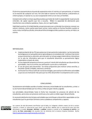 El término razonamiento es el punto de separación entre el instinto y el pensamiento, el instinto 
es la reacción de cualquier ser vivo. Por otro lado el razonar nos hace analizar, y desarrollar un 
criterio propio, el razonar es a su vez la separación entre un ser vivo y el hombre. 
Comprensión verbal se sitúan aquellas pruebas que tratan de medir la capacidad de la persona de 
entender, de captar aquello que lee o escucha. Miden la capacidad de abstracción para 
transformar unos símbolos (palabras, frases, etc.) en significados. 
Habilidad numérica: Es la habilidad de una persona para usar y entender los números; conocer sus 
valores relativos, como usarlos para hacer juicios, como usarlos en formas flexibles cuando se 
suma, resta, multiplica y divide, como desarrollar estrategias útiles cuando se cuenta, se mide o se 
estima. 
METODOLOGIA 
 Implementación de las TIC para potenciar el pensamiento matemático. Las herramientas 
tecnológicas en el aula potencian el aprendizaje en el estudiante del Instituto Club Unión 
ya que concentran su atención, por esta razón se incluye juegos matemáticos interactivos 
en la sala de informática para que el estudiante desarrolle su pensamiento lógico 
matemático a través de estos. 
 En las etapas del proyecto se tiene en cuenta el interés del estudiante por desarrollar las 
actividades, mas no se emite una calificación o juicio de su realización. 
 El uso de guias para desarrollar los temas propuestos para realizar sumas sencillas, y 
llevando usando unidades, decenas y centenas 
 Se llevaran los niños al salón de nuevas tecnologías, para realizar los diferentes actividades 
y que sea una motivación más para que los niños desarrollen la competencia de la suma. 
CONCLUSIONES 
Se plantearon actividades acordes a la edad, intereses y necesidades de los estudiantes, y estas a 
su vez fueron desarrolladas por los niños y niñas con gran interés y agrado. 
Las actividades desarrolladas hasta la fecha han mejorado los procesos de adición de los 
estudiantes, pero estos son procesos continuos y los cuales se debe seguir desarrollando. 
Es necesario dedicarle más tiempo a actividades que contribuyan a desarrollar capacidades en los 
estudiantes que les permitan formarse como ciudadanos competentes y capaces. 
Los autores de este documento manifiestan que el texto, las imágenes y demás anexos son de su propia 
creación o tienen la autorización para hacer uso de ellos. Además dan la autorización para que este 
documento se pueda descargar, distribuir y publicar siempre y cuando se les reconozca su autoría y se 
realice sin fines comerciales, de acuerdo con los términos de la Licencia Creative Commons By-Nc: 
http://creativecommons.org/licenses/by-nc/2.5/co/ 
 