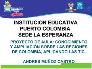 INSTITUCION EDUCATIVA
   PUERTO COLOMBIA
   SEDE LA ESPERANZA
PROYECTO DE AULA: CONOCIMIENTO
Y AMPLIACIÓN SOBRE LAS REGIONES
 DE COLOMBIA, APLICANDO LAS TIC.

     ANDRES MUÑOZ CASTRO
 