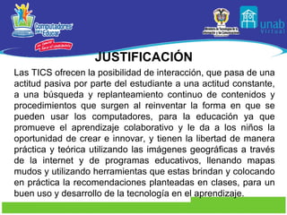 JUSTIFICACIÓN
Las TICS ofrecen la posibilidad de interacción, que pasa de una
actitud pasiva por parte del estudiante a una actitud constante,
a una búsqueda y replanteamiento continuo de contenidos y
procedimientos que surgen al reinventar la forma en que se
pueden usar los computadores, para la educación ya que
promueve el aprendizaje colaborativo y le da a los niños la
oportunidad de crear e innovar, y tienen la libertad de manera
práctica y teórica utilizando las imágenes geográficas a través
de la internet y de programas educativos, llenando mapas
mudos y utilizando herramientas que estas brindan y colocando
en práctica la recomendaciones planteadas en clases, para un
buen uso y desarrollo de la tecnología en el aprendizaje.
 