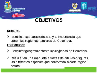 OBJETIVOS

GENERAL

 Identificar las características y la importancia que
  tienen las regiones naturales de Colombia.
ESPECIFICOS

 Localizar geográficamente las regiones de Colombia.

 Realizar en una maqueta a través de dibujos o figuras
  las diferentes especies que conforman a cada región
  natural.
 
