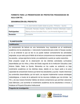 FORMATO PARA LA PRESENTACION DE PROYECTOS PEDAGOGICOS DE
    AULA CON TIC.

    DENOMINACIÓN DEL PROYECTO:

Curso:                    I.E José Antonio Galán Sede la quinta - Primario – Quinto
                         Consuelo Narváez Espitia, Guillermo Antonio Machado López,
Participantes:           Blanca Aurora González Rozo, Luis Armando Agamez Lora
Duración:                Constante



I. PLANIFICACIÓN
 Justificación:
 La comprensión de lectura es una herramienta muy importante en el rendimiento
 académico de los estudiantes e instrumento fundamental para evitar el fracaso escolar:
 si no se entiende lo que se lee no se puede realizar correctamente las actividades
 asignadas; es por esto que el hábito de la lectura comprensiva es necesario para aprobar
 los estudios, porque ejercita la mente y es satisfactorio cuando se vuelve costumbre.
 Este proyecto surgió de la observación de las distintas actividades curriculares
 desarrolladas por los niños y niñas del Grado segundo de la Institución Educativa José
 Antonio Galán, Sede La Quinta. Momentos en los cuales se evidenció un bajo
 rendimiento académico en las distintas áreas, debido en su mayor parte a la poca
 capacidad de comprensión lectora que tienen los estudiantes y que les impide interiorizar
 los contenidos desarrollados; por tal razón, se requiere implementar nuevas estrategias
 metodológicas, a través de la aplicación de los recursos múltiples que nos brindan las
 TIC; y de esa manera fomentar hábitos de lectura comprensiva que permitan solucionar
 esas falencias y así aumentar el rendimiento académico de los estudiantes e innovar y
 fortalecer el Proyecto Educativo Institucional
 Pregunta de investigación
 