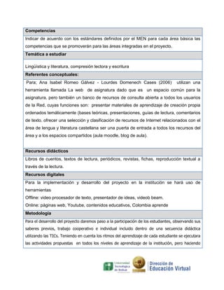Competencias
Indicar de acuerdo con los estándares definidos por el MEN para cada área básica las
competencias que se promoverán para las áreas integradas en el proyecto.
Temática a estudiar

Lingüística y literatura, compresión lectora y escritura
Referentes conceptuales:
Para; Ana Isabel Romeo Gálvez - Lourdes Domenech Cases (2006)                       utilizan una
herramienta llamada La web de asignatura dado que es un espacio común para la
asignatura, pero también un banco de recursos de consulta abierta a todos los usuarios
de la Red, cuyas funciones son: presentar materiales de aprendizaje de creación propia
ordenados temáticamente (bases teóricas, presentaciones, guías de lectura, comentarios
de texto. ofrecer una selección y clasificación de recursos de Internet relacionados con el
área de lengua y literatura castellana ser una puerta de entrada a todos los recursos del
área y a los espacios compartidos (aula moodle, blog de aula).


Recursos didácticos
Libros de cuentos, textos de lectura, periódicos, revistas, fichas, reproducción textual a
través de la lectura.
Recursos digitales
Para la implementación y desarrollo del proyecto en la institución se hará uso de
herramientas
Offline: video procesador de texto, presentador de ideas, videob beam.
Online: páginas web, Youtube, contenidos educativos, Colombia aprende
Metodología
Para el desarrollo del proyecto daremos paso a la participación de los estudiantes, observando sus
saberes previos, trabajo cooperativo e individual incluido dentro de una secuencia didáctica
utilizando las TICs. Teniendo en cuenta los ritmos del aprendizaje de cada estudiante se ejecutara
las actividades propuestas en todos los niveles de aprendizaje de la institución, pero haciendo
 