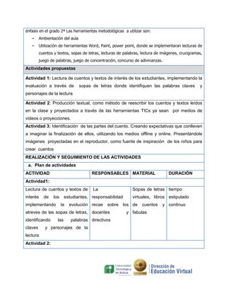 énfasis en el grado 2ª Las herramientas metodológicas a utilizar son:
   -     Ambientación del aula
   -     Utilización de herramientas Word, Paint, power point, donde se implementaran lecturas de
         cuentos y textos, sopas de letras, lecturas de palabras, lectura de imágenes, crucigramas,
         juego de palabras, juego de concentración, concurso de adivinanzas.
Actividades propuestas

Actividad 1: Lectura de cuentos y textos de interés de los estudiantes, implementando la
evaluación a través de           sopas de letras donde identifiquen las palabras claves          y
personajes de la lectura

Actividad 2: Producción textual, como método de reescribir los cuentos y textos leídos
en la clase y proyectados a través de las herramientas TICs ya sean por medios de
videos o proyecciones.
Actividad 3: Identificación de las partes del cuento. Creando expectativas que conlleven
a imaginar la finalización de ellos, utilizando los medios offline y online. Presentándole
imágenes proyectadas en el reproductor, como fuente de inspiración de los niños para
crear cuentos
REALIZACIÓN Y SEGUIMIENTO DE LAS ACTIVIDADES
 a. Plan de actividades
ACTIVIDAD                             RESPONSABLES MATERIAL                     DURACIÓN
Actividad1:
Lectura de cuentos y textos de         La                   Sopas de letras tiempo
interés    de    los     estudiantes, responsabilidad       virtuales, libros estipulado
implementando          la   evolución recae   sobre    los de     cuentos    y continuo
atreves de las sopas de letras, docentes                 y fabulas
identificando      las      palabras directivos
claves      y personajes de la
lectura
Actividad 2:
 