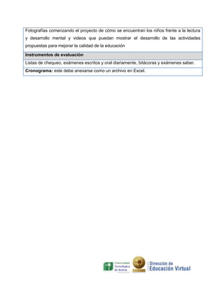 Fotografías comenzando el proyecto de cómo se encuentran los niños frente a la lectura
y desarrollo mental y videos que puedan mostrar el desarrollo de las actividades
propuestas para mejorar la calidad de la educación

Instrumentos de evaluación
Listas de chequeo, exámenes escritos y oral diariamente, bitácoras y exámenes saber.
Cronograma: este debe anexarse como un archivo en Excel.
 