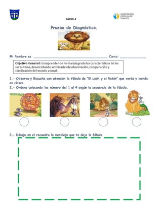 ANEXO 2
Prueba de Diagnóstico.
Mi Nombre es: _____________________________________ Curso: _____________
1.- Observa y Escucha con atención la fábula de “El León y el Ratón” que verás y leerás
en clases.
2.- Ordena colocando los número del 1 al 4 según la secuencia de la fábula.
3.- Dibuja en el recuadro la moraleja que te deja la fábula.
Objetivo General: Comprender de forma integrada las características de los
seres vivos, desarrollando actividades de observación, comparación y
clasificación del mundo animal.
 