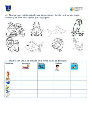 6.- Pinta de color rojo los animales que tengan plumas, de color azul los que tengan
escamas y de color café aquellos que tengan pelos.
7.- Clasifica con una X los animales en la forma en que se desplazan.
Animales Arrastra Nadan Caminan Vuelan
 