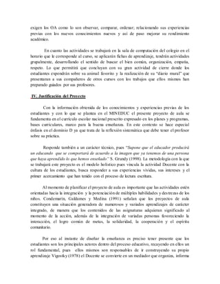 exigen los OA como lo son observar, comparar, ordenar; relacionando sus experiencias
previas con los nuevos conocimientos nuevos y así de paso mejorar su rendimiento
académico.
En cuanto las actividades se trabajará en la sala de computación del colegio en el
horario que le corresponde al curso, se aplicarán fichas de aprendizaje, tendrán actividades
grupalmente, desarrollando el sentido de buscar el bien común, organización, empatía,
respeto. Lo que permitirá que concluyan con su gran actividad de cierre donde los
estudiantes expondrán sobre su animal favorito y la realización de su “diario mural” que
presentaran a sus compañeros de otros cursos con los trabajos que ellos mismos han
preparado guiados por sus profesores.
IV. Justificación del Proyecto
Con la información obtenida de los conocimientos y experiencias previas de los
estudiantes y con lo que se plantea en el MINEDUC el presente proyecto de aula se
fundamenta en el currículo escolar nacional prescrito expresado en los planes y programas,
bases curriculares, marco para la buena enseñanza. En este contexto se hace especial
énfasis en el dominio D ya que trata de la reflexión sistemática que debe tener el profesor
sobre su práctica.
Responde también a un carácter técnico, pues “Supone que el educador producirá
un educando que se comportará de acuerdo a la imagen que ya tenemos de una persona
que haya aprendido lo que hemos enseñado” S. Grundy (1998). La metodología con la que
se trabajará este proyecto es el modelo holístico pues vincula la actividad Docente con la
cultura de los estudiantes, busca responder a sus experiencias vividas, sus intereses y el
primer acercamiento que han tenido con el proceso de lectura escritura.
Al momento de planificar el proyecto de aula es importante que las actividades estén
orientadas hacia la integración y la potenciación de múltiples habilidades y destrezas de los
niños. Condemarín, Galdames y Medina (1991) señalan que los proyectos de aula
constituyen una situación generadora de numerosos y variados aprendizajes de carácter
integrado, de manera que los contenidos de las asignaturas adquieran significado al
momento de la acción, además de la integración de variadas personas favoreciendo la
interacción, el logro común de metas, la solidaridad, la cooperación y el espíritu
comunitario.
Por eso al instante de diseñar la enseñanza es preciso tener presente que los
estudiantes son los principales actores dentro del proceso educativo, recayendo en ellos un
rol fundamental, pues ellos mismos son responsables de ir construyendo su propio
aprendizaje Vigostky (1978) el Docente se convierte en un mediador que organiza, informa
 