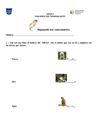 ANEXO 7
PARA NIÑOS QUE TERMINAN ANTES
Repasando mis conocimientos.
Nombre: _________________________________________________________________________________
1.- Une con una línea el nombre del hábitat con el animal que vive en él y completa con
las letras que faltan.
Tierra P___rr__
Aire __ __ z
Agua L__ r__
 