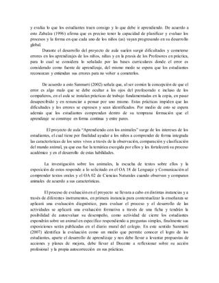 y evalúa lo que los estudiantes traen consigo y lo que debe ir aprendiendo. De acuerdo a
esto Zabalza (1996) afirma que es preciso tener la capacidad de planificar y evaluar los
procesos y la forma en que cada uno de los niños (as) vayan progresando en su desarrollo
global.
Durante el desarrollo del proyecto de aula suelen surgir dificultades y cometerse
errores en los aprendizajes de los niños, niñas y en la praxis de los Profesores en práctica,
para lo cual se considera lo señalado por las bases curriculares donde el error es
considerado como fuente de aprendizaje, del mismo modo se espera que los estudiantes
reconozcan y entiendan sus errores para no volver a cometerlos.
De acuerdo a esto Sanmarti (2002) señala que, al ser común la concepción de que el
error es algo malo que se debe ocultar a los ojos del profesorado e incluso de los
compañeros, en el aula se instalan prácticas de trabajo fundamentadas en la copia, en pasar
desapercibido y en renunciar a pensar por uno mismo. Estas prácticas impiden que las
dificultades y los errores se expresen y sean identificados. Por medio de esto se espera
además que los estudiantes comprendan dentro de su temprana formación que el
aprendizaje se construye en forma continua y entre pares.
El proyecto de aula “Aprendiendo con los animales” surge de los intereses de los
estudiantes, el cual tiene por finalidad ayudar a los niños a comprender de forma integrada
las características de los seres vivos a través de la observación, comparación y clasificación
del mundo animal, ya que esa fue la temática escogida por ellos y les fortalecerá su proceso
académico y en el desarrollo de estas habilidades.
La investigación sobre los animales, la escucha de textos sobre ellos y la
exposición de estos responde a lo solicitado en el OA 18 de Lenguaje y Comunicación al
comprender textos orales y el OA 02 de Ciencias Naturales cuando observan y comparan
animales de acuerdo a sus características.
El proceso de evaluación en el proyecto se llevara a cabo en distintas instancias y a
través de diferentes instrumentos, en primera instancia para contextualizar la enseñanza se
aplicará una evaluación diagnóstico, para evaluar el proceso y el desarrollo de las
actividades se aplicará una evaluación formativa a través de una ficha y tendrán la
posibilidad de autoevaluar su desempeño, como actividad de cierre los estudiantes
expondrán sobre un animal en específico respondiendo a preguntas simples, finalmente sus
exposiciones serán publicadas en el diario mural del colegio. En este sentido Sanmarti
(2007) identifica la evaluación como un medio que permite conocer el logro de los
estudiantes, aparte el desarrollo de aprendizaje y nos debe llevar a levantar propuestas de
acciones y planes de mejora, debe llevar al Docente a reflexionar sobre su acción
profesional y la propia autocorrección en sus prácticas.
 