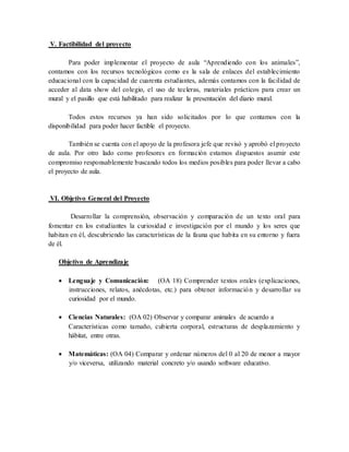 V. Factibilidad del proyecto
Para poder implementar el proyecto de aula “Aprendiendo con los animales”,
contamos con los recursos tecnológicos como es la sala de enlaces del establecimiento
educacional con la capacidad de cuarenta estudiantes, además contamos con la facilidad de
acceder al data show del colegio, el uso de tecleras, materiales prácticos para crear un
mural y el pasillo que está habilitado para realizar la presentación del diario mural.
Todos estos recursos ya han sido solicitados por lo que contamos con la
disponibilidad para poder hacer factible el proyecto.
También se cuenta con el apoyo de la profesora jefe que revisó y aprobó el proyecto
de aula. Por otro lado como profesores en formación estamos dispuestos asumir este
compromiso responsablemente buscando todos los medios posibles para poder llevar a cabo
el proyecto de aula.
VI. Objetivo General del Proyecto
Desarrollar la comprensión, observación y comparación de un texto oral para
fomentar en los estudiantes la curiosidad e investigación por el mundo y los seres que
habitan en él, descubriendo las características de la fauna que habita en su entorno y fuera
de él.
Objetivo de Aprendizaje
 Lenguaje y Comunicación: (OA 18) Comprender textos orales (explicaciones,
instrucciones, relatos, anécdotas, etc.) para obtener información y desarrollar su
curiosidad por el mundo.
 Ciencias Naturales: (OA 02) Observar y comparar animales de acuerdo a
Características como tamaño, cubierta corporal, estructuras de desplazamiento y
hábitat, entre otras.
 Matemáticas: (OA 04) Comparar y ordenar números del 0 al 20 de menor a mayor
y/o viceversa, utilizando material concreto y/o usando software educativo.
 