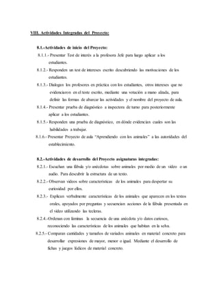 VIII. Actividades Integradas del Proyecto:
8.1.-Actividades de inicio del Proyecto:
8.1.1.- Presentar Test de interés a la profesora Jefe para luego aplicar a los
estudiantes.
8.1.2.- Responden un test de intereses escrito descubriendo las motivaciones de los
estudiantes.
8.1.3.- Dialogan los profesores en práctica con los estudiantes, otros intereses que no
evidenciaron en el teste escrito, mediante una votación a mano alzada, para
definir las formas de abarcar las actividades y el nombre del proyecto de aula.
8.1.4.- Presentar prueba de diagnóstico a inspectora de turno para posteriormente
aplicar a los estudiantes.
8.1.5.- Responden una prueba de diagnóstico, en dónde evidencian cuales son las
habilidades a trabajar.
8.1.6.- Presentar Proyecto de aula “Aprendiendo con los animales” a las autoridades del
establecimiento.
8.2.-Actividades de desarrollo del Proyecto asignaturas integradas:
8.2.1.- Escuchan una fábula y/o anécdotas sobre animales por medio de un video o un
audio. Para descubrir la estructura de un texto.
8.2.2.- Observan videos sobre características de los animales para despertar su
curiosidad por ellos.
8.2.3.- Explican verbalmente características de los animales que aparecen en los textos
orales, apoyados por preguntas y secuencian acciones de la fábula presentada en
el video utilizando las tecleras.
8.2.4.-Ordenan con láminas la secuencia de una anécdota y/o datos curiosos,
reconociendo las características de los animales que habitan en la selva.
8.2.5.- Comparan cantidades y tamaños de variados animales en material concreto para
desarrollar expresiones de mayor, menor o igual. Mediante el desarrollo de
fichas y juegos lúdicos de material concreto.
 