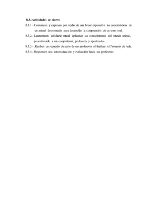 8.3.-Actividades de cierre:
8.3.1.- Comunican y expresan por medio de una breve exposición las características de
un animal determinado para desarrollar la comprensión de un texto oral.
8.3.2.- Lanzamiento del diario mural, aplicando sus conocimientos del mundo animal,
presentándolo a sus compañeros, profesores y apoderados.
8.3.3.- .Reciben un recuerdo de parte de sus profesores al finalizar el Proyecto de Aula.
8.3.4.- Responden una autoevaluación y evaluación hacia sus profesores.
 